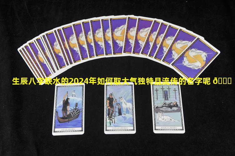 生辰八字缺水的2024年如何取大气独特且流传的名字呢 🐛